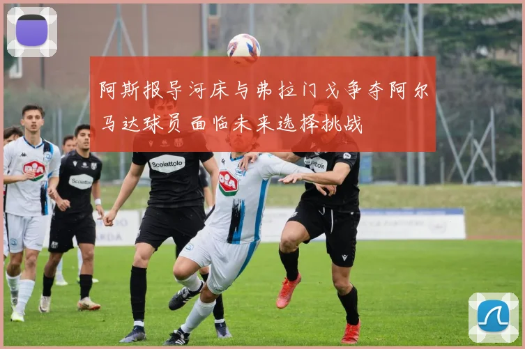 阿斯报导河床与弗拉门戈争夺阿尔马达球员面临未来选择挑战