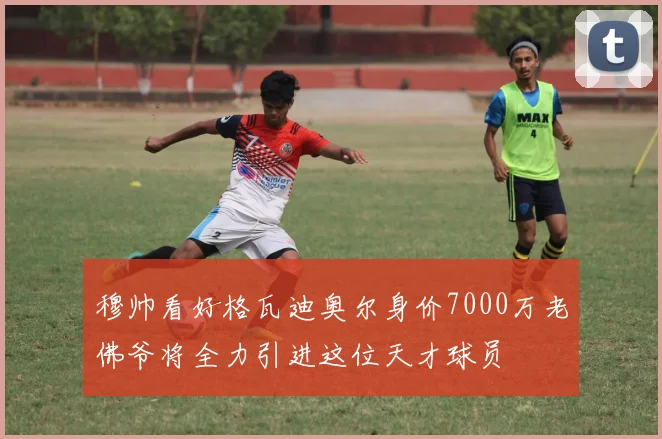 穆帅看好格瓦迪奥尔身价7000万老佛爷将全力引进这位天才球员