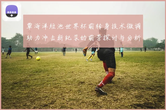 覃海洋短池世界杯前转身技术微调助力冲击新纪录的前景探讨与分析