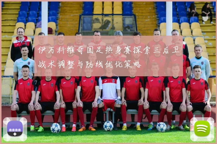 伊万科维奇国足热身赛探索三后卫战术调整与防线优化策略