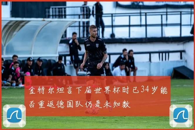 金特尔坦言下届世界杯时已34岁能否重返德国队仍是未知数