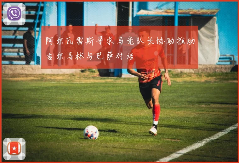 阿尔瓦雷斯寻求马竞队长协助推动吉尔马林与巴萨对话