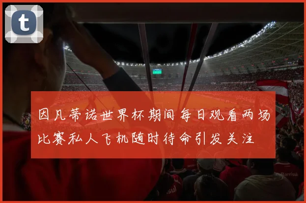 因凡蒂诺世界杯期间每日观看两场比赛私人飞机随时待命引发关注