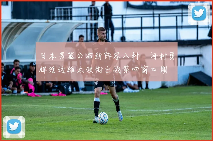 日本男篮公布新阵容八村塁河村勇辉渡边雄太领衔出战第四窗口期