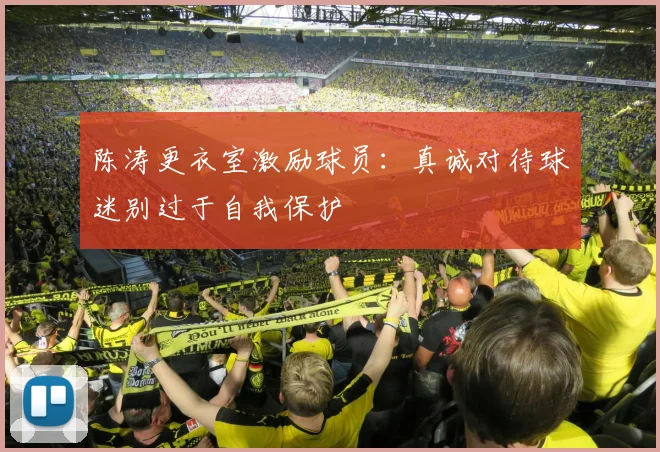陈涛更衣室激励球员：真诚对待球迷别过于自我保护