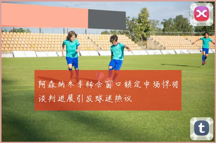 阿森纳冬季转会窗口锁定中场悍将谈判进展引发球迷热议