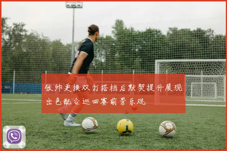 张帅更换双打搭档后默契提升展现出色配合巡回赛前景乐观