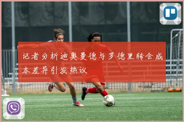 记者分析迪奥曼德与罗德里转会成本差异引发热议